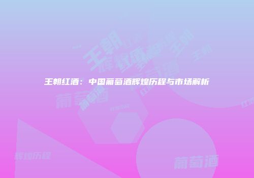 王朝红酒：中国葡萄酒辉煌历程与市场解析