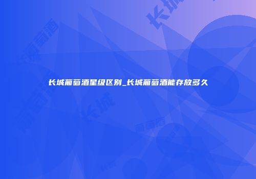 长城葡萄酒星级区别_长城葡萄酒能存放多久
