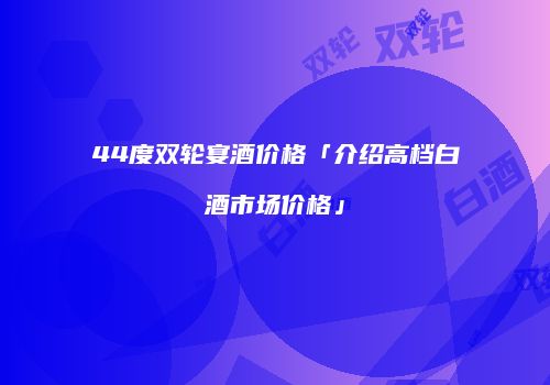 44度双轮宴酒价格「介绍高档白酒市场价格」