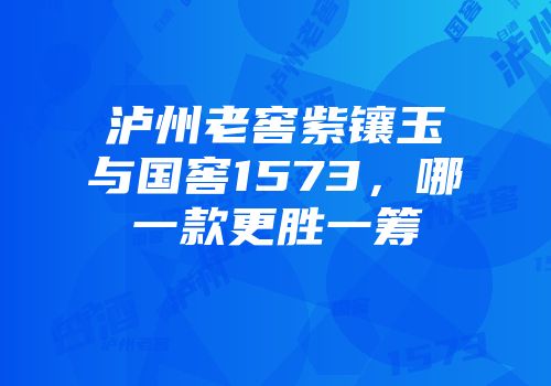泸州老窖紫镶玉与国窖1573，哪一款更胜一筹