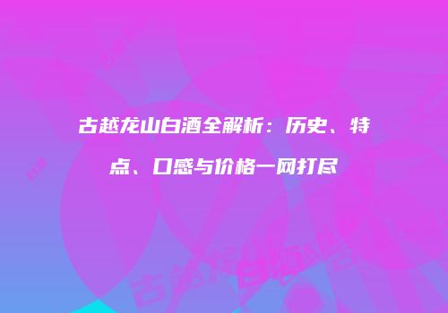 古越龙山白酒全解析：历史、特点、口感与价格一网打尽