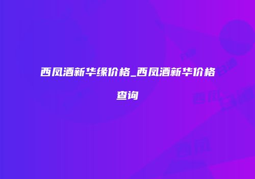 西凤酒新华缘价格_西凤酒新华价格查询