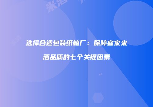选择合适包装纸箱厂：保障客家米酒品质的七个关键因素