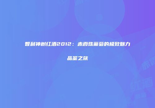 智利神树红酒2012：赤霞珠葡萄的极致魅力品鉴之旅