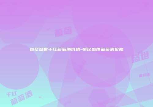 恒亿盛世干红葡萄酒价格-恒亿盛世葡萄酒价格