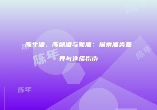 陈年酒、陈酿酒与新酒：探索酒类差异与选择指南