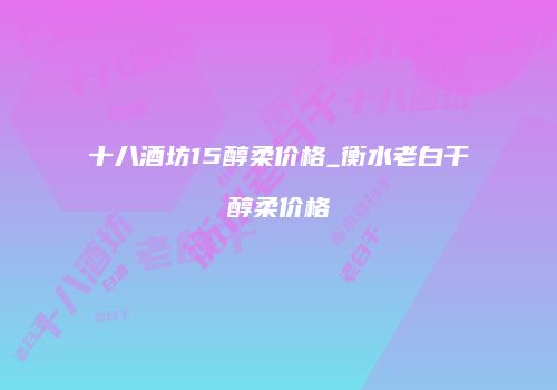 十八酒坊15醇柔价格_衡水老白干醇柔价格
