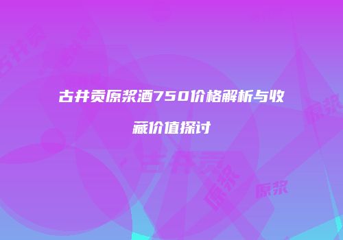 古井贡原浆酒750价格解析与收藏价值探讨
