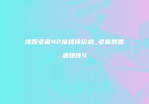 浓香老窖42度臻传价格_老窖醇香酒臻传9