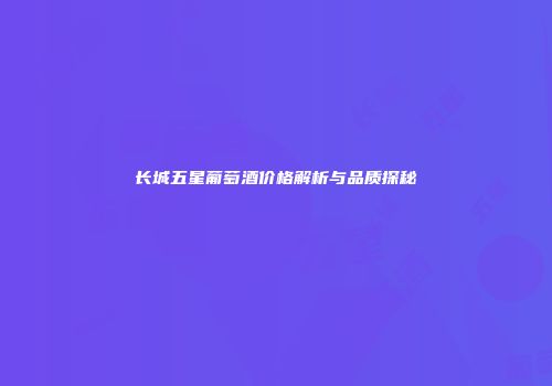 长城五星葡萄酒价格解析与品质探秘
