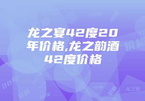龙之宴42度20年价格,龙之韵酒42度价格