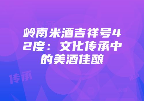岭南米酒吉祥号42度：文化传承中的美酒佳酿