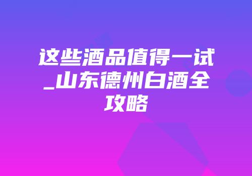 这些酒品值得一试_山东德州白酒全攻略