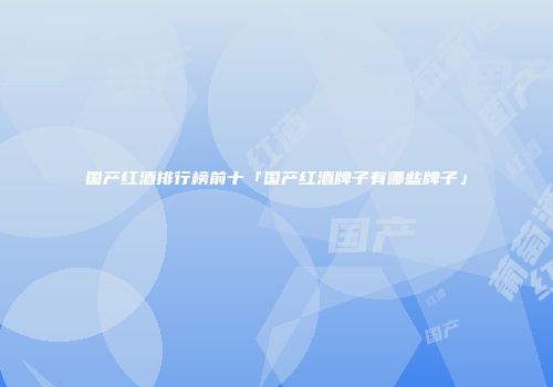国产红酒排行榜前十「国产红酒牌子有哪些牌子」