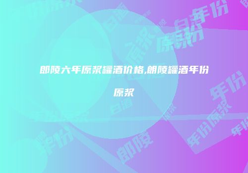 郎陵六年原浆罐酒价格,朗陵罐酒年份原浆