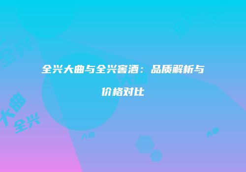 全兴大曲与全兴窖酒：品质解析与价格对比