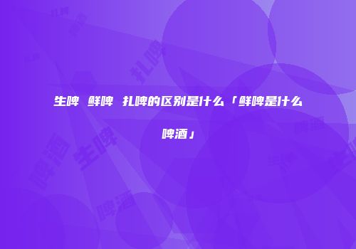 生啤 鲜啤 扎啤的区别是什么「鲜啤是什么啤酒」