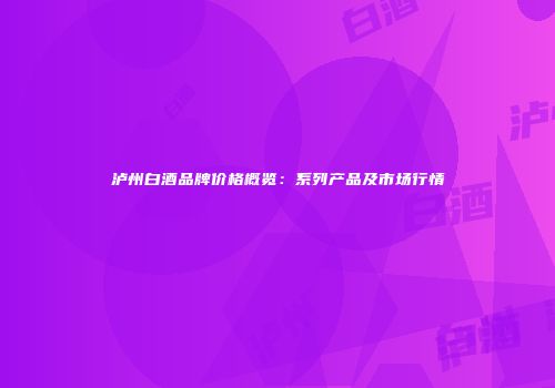泸州白酒品牌价格概览：系列产品及市场行情