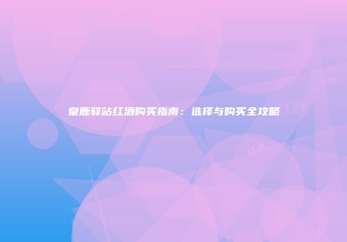皇鹿驿站红酒购买指南：选择与购买全攻略