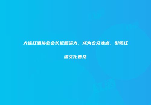 大连红酒协会会长近照曝光，成为公众焦点，引领红酒文化普及