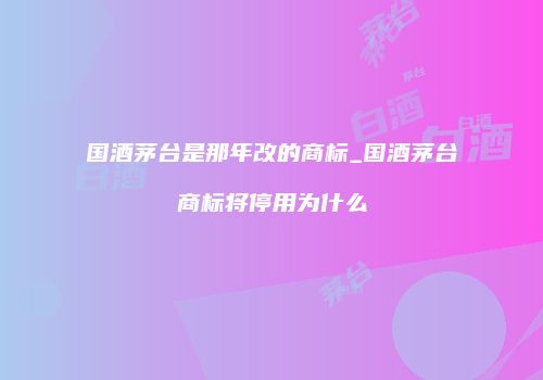 国酒茅台是那年改的商标_国酒茅台商标将停用为什么