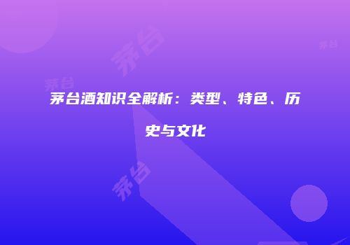 茅台酒知识全解析：类型、特色、历史与文化