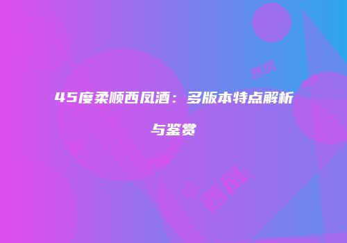 45度柔顺西凤酒：多版本特点解析与鉴赏