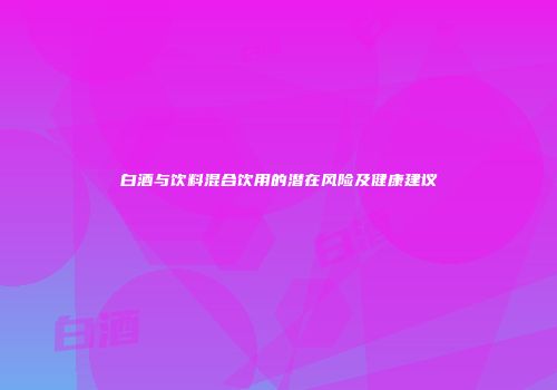 白酒与饮料混合饮用的潜在风险及健康建议