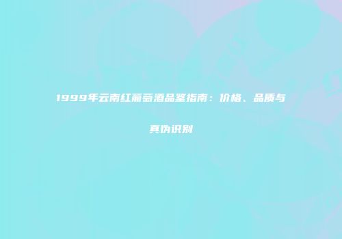 1999年云南红葡萄酒品鉴指南：价格、品质与真伪识别