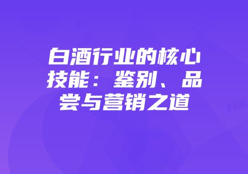 白酒行业的核心技能：鉴别、品尝与营销之道