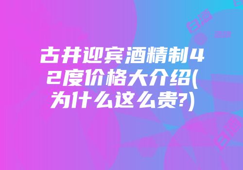 古井迎宾酒精制42度价格大介绍(为什么这么贵?)