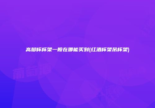 高脚杯杯架一般在哪能买到(红酒杯架吊杯架)