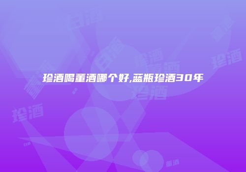 珍酒喝董酒哪个好,蓝瓶珍酒30年