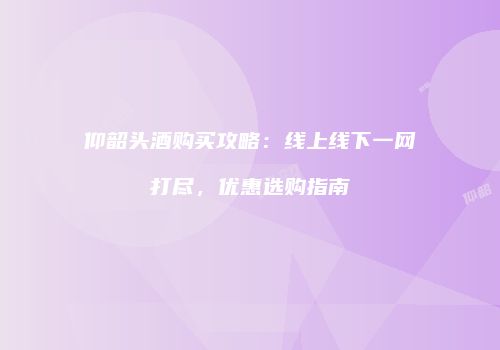 仰韶头酒购买攻略：线上线下一网打尽，优惠选购指南