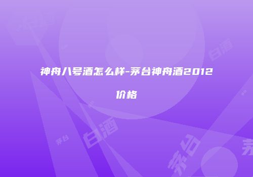 神舟八号酒怎么样-茅台神舟酒2012价格