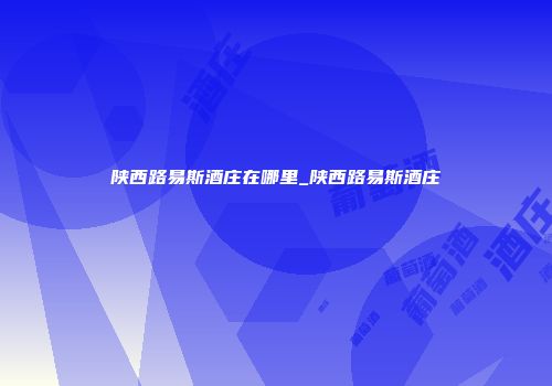 陕西路易斯酒庄在哪里_陕西路易斯酒庄
