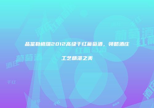 品鉴勒格瑞2012高级干红葡萄酒，领略酒庄工艺精湛之美