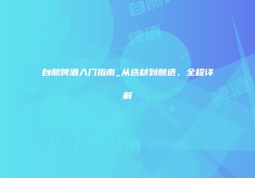 自酿啤酒入门指南_从选材到酿造，全程详解