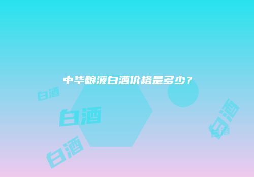 中华粮液白酒价格是多少？