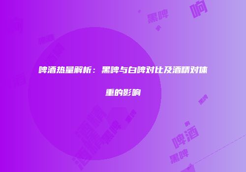 啤酒热量解析：黑啤与白啤对比及酒精对体重的影响