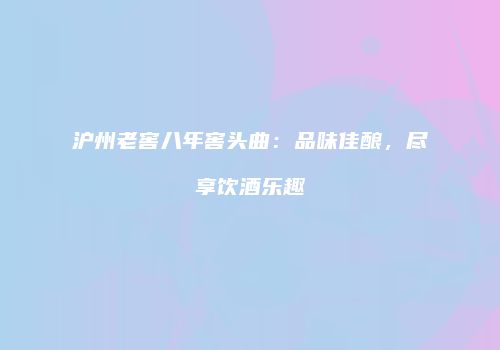 沪州老窖八年窖头曲：品味佳酿，尽享饮酒乐趣