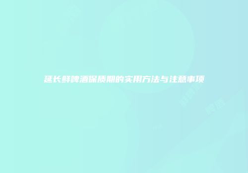 延长鲜啤酒保质期的实用方法与注意事项