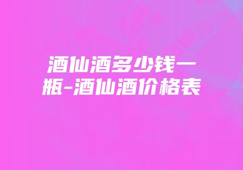 酒仙酒多少钱一瓶-酒仙酒价格表