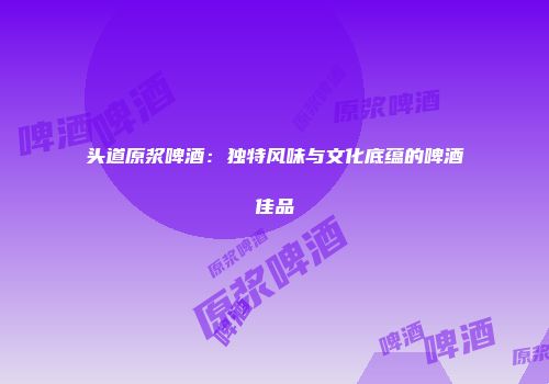 头道原浆啤酒：独特风味与文化底蕴的啤酒佳品