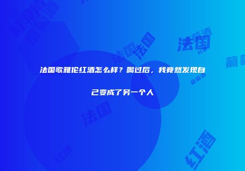 法国歌雅伦红酒怎么样？喝过后，我竟然发现自己变成了另一个人