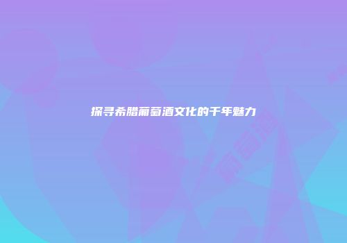 探寻希腊葡萄酒文化的千年魅力