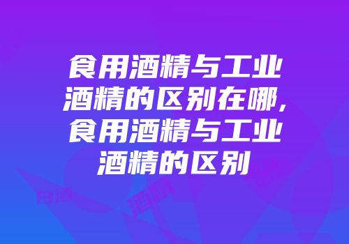 食用酒精与工业酒精的区别在哪,食用酒精与工业酒精的区别