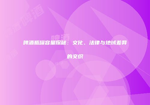 啤酒瓶罐容量探秘：文化、法律与地域差异的交织