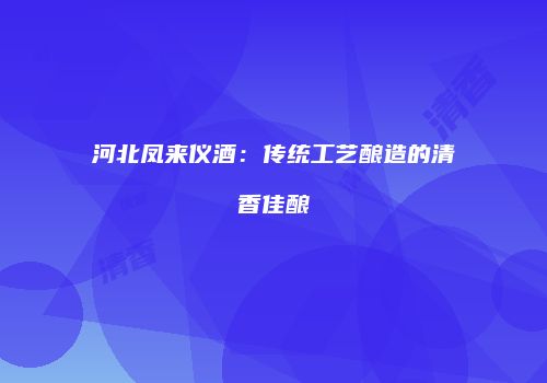 河北凤来仪酒：传统工艺酿造的清香佳酿