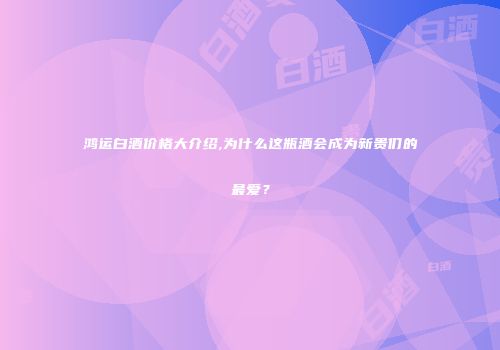 鸿运白酒价格大介绍,为什么这瓶酒会成为新贵们的最爱？